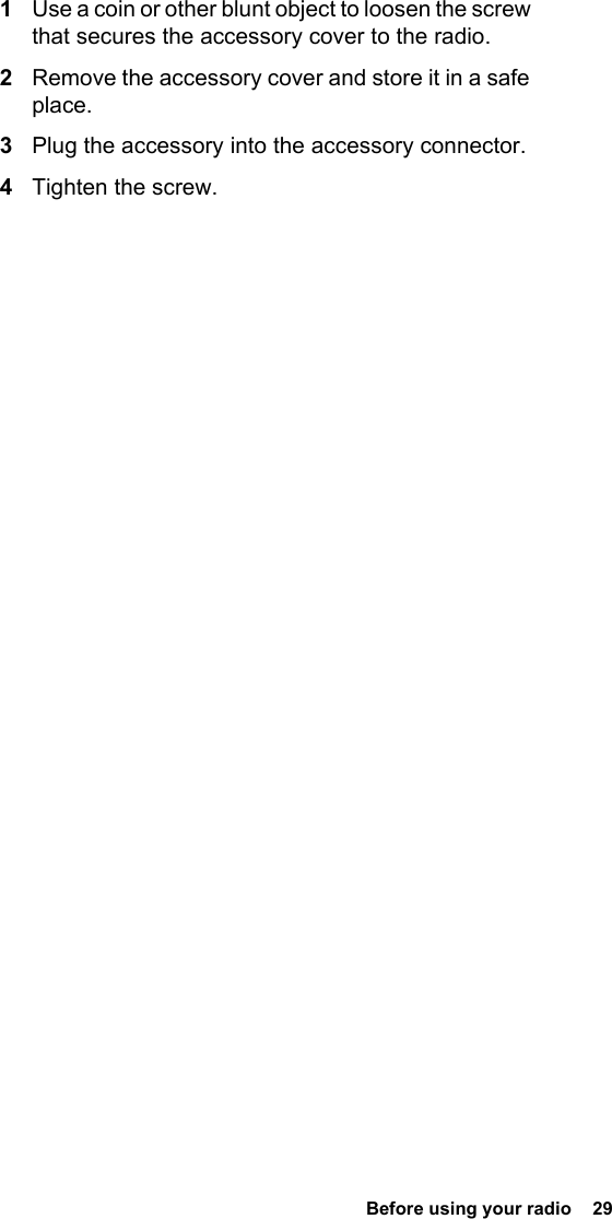  Before using your radio  291Use a coin or other blunt object to loosen the screw that secures the accessory cover to the radio.2Remove the accessory cover and store it in a safe place.3Plug the accessory into the accessory connector.4Tighten the screw.