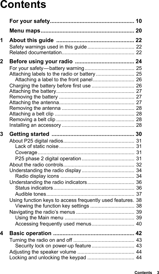  Contents  3ContentsFor your safety...................................................... 10Menu maps............................................................ 201 About this guide  .................................................. 22Safety warnings used in this guide ................................. 22Related documentation................................................... 222 Before using your radio ...................................... 24For your safety — battery warning................................... 25Attaching labels to the radio or battery ........................... 25Attaching a label to the front panel............................. 26Charging the battery before first use .............................. 26Attaching the battery....................................................... 27Removing the battery ..................................................... 27Attaching the antenna..................................................... 27Removing the antenna ................................................... 28Attaching a belt clip ........................................................ 28Removing a belt clip ....................................................... 28Installing an accessory ................................................... 283 Getting started  ..................................................... 30About P25 digital radios.................................................. 31Lack of static noise ..................................................... 31Coverage.................................................................... 31P25 phase 2 digital operation..................................... 31About the radio controls.................................................. 32Understanding the radio display ..................................... 34Radio display icons .................................................... 34Understanding the radio indicators................................. 36Status indicators......................................................... 36Audible tones.............................................................. 37Using function keys to access frequently used features. 38Viewing the function key settings ............................... 38Navigating the radio’s menus ......................................... 39Using the Main menu ................................................. 39Accessing frequently used menus.............................. 404 Basic operation .................................................... 42Turning the radio on and off ........................................... 43Security lock on power-up feature .............................. 43Adjusting the speaker volume ........................................ 44Locking and unlocking the keypad ................................. 44
