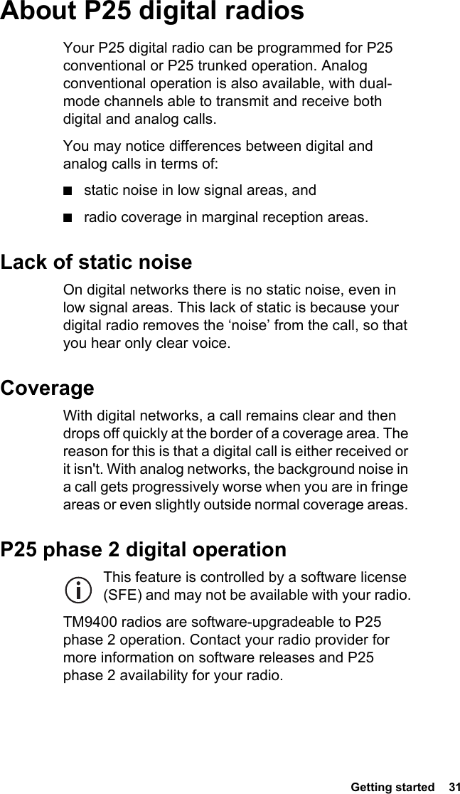  Getting started  31About P25 digital radiosYour P25 digital radio can be programmed for P25 conventional or P25 trunked operation. Analog conventional operation is also available, with dual-mode channels able to transmit and receive both digital and analog calls.You may notice differences between digital and analog calls in terms of:■static noise in low signal areas, and■radio coverage in marginal reception areas. Lack of static noiseOn digital networks there is no static noise, even in low signal areas. This lack of static is because your digital radio removes the ‘noise’ from the call, so that you hear only clear voice.CoverageWith digital networks, a call remains clear and then drops off quickly at the border of a coverage area. The reason for this is that a digital call is either received or it isn&apos;t. With analog networks, the background noise in a call gets progressively worse when you are in fringe areas or even slightly outside normal coverage areas. P25 phase 2 digital operationThis feature is controlled by a software license (SFE) and may not be available with your radio.TM9400 radios are software-upgradeable to P25 phase 2 operation. Contact your radio provider for more information on software releases and P25 phase 2 availability for your radio.