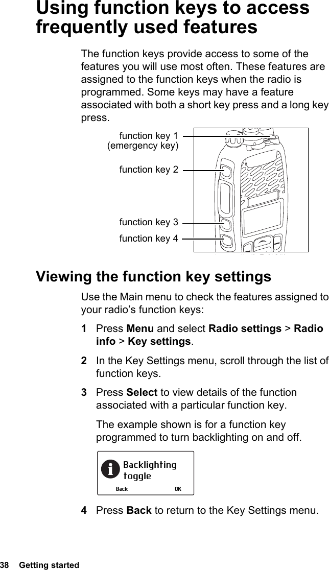 38  Getting startedUsing function keys to access frequently used featuresThe function keys provide access to some of the features you will use most often. These features are assigned to the function keys when the radio is programmed. Some keys may have a feature associated with both a short key press and a long key press.Viewing the function key settingsUse the Main menu to check the features assigned to your radio’s function keys:1Press Menu and select Radio settings &gt; Radio info &gt; Key settings.2In the Key Settings menu, scroll through the list of function keys.3Press Select to view details of the function associated with a particular function key.The example shown is for a function key programmed to turn backlighting on and off.4Press Back to return to the Key Settings menu.function key 1 (emergency key)function key 2function key 3function key 4Backlighting toggleOKBack