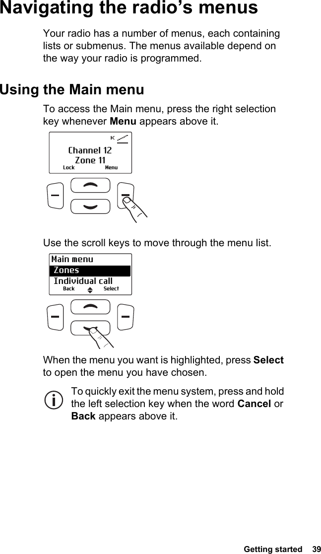  Getting started  39Navigating the radio’s menusYour radio has a number of menus, each containing lists or submenus. The menus available depend on the way your radio is programmed.Using the Main menuTo access the Main menu, press the right selection key whenever Menu appears above it.Use the scroll keys to move through the menu list. When the menu you want is highlighted, press Select to open the menu you have chosen.To quickly exit the menu system, press and hold the left selection key when the word Cancel or Back appears above it.Lock MenuChannel 12Zone 11Main menu Zones  Individual callBack Select