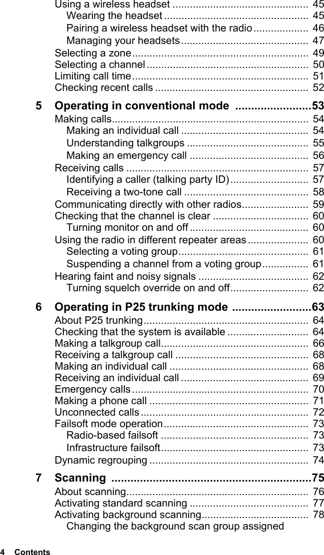 4  ContentsUsing a wireless headset ...............................................  45Wearing the headset ..................................................  45Pairing a wireless headset with the radio...................  46Managing your headsets............................................ 47Selecting a zone............................................................. 49Selecting a channel........................................................  50Limiting call time.............................................................  51Checking recent calls ..................................................... 525 Operating in conventional mode  ........................53Making calls....................................................................  54Making an individual call ............................................  54Understanding talkgroups .......................................... 55Making an emergency call .........................................  56Receiving calls ............................................................... 57Identifying a caller (talking party ID)...........................  57Receiving a two-tone call ........................................... 58Communicating directly with other radios....................... 59Checking that the channel is clear .................................  60Turning monitor on and off ......................................... 60Using the radio in different repeater areas ..................... 60Selecting a voting group............................................. 61Suspending a channel from a voting group................ 61Hearing faint and noisy signals ......................................  62Turning squelch override on and off........................... 626 Operating in P25 trunking mode .........................63About P25 trunking.........................................................  64Checking that the system is available ............................  64Making a talkgroup call...................................................  66Receiving a talkgroup call ..............................................  68Making an individual call ................................................  68Receiving an individual call ............................................  69Emergency calls.............................................................  70Making a phone call .......................................................  71Unconnected calls ..........................................................  72Failsoft mode operation..................................................  73Radio-based failsoft ................................................... 73Infrastructure failsoft...................................................  73Dynamic regrouping ....................................................... 747 Scanning ...............................................................75About scanning............................................................... 76Activating standard scanning .........................................  77Activating background scanning.....................................  78Changing the background scan group assigned 