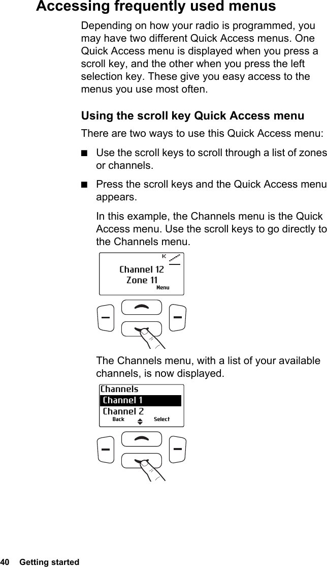 40  Getting startedAccessing frequently used menusDepending on how your radio is programmed, you may have two different Quick Access menus. One Quick Access menu is displayed when you press a scroll key, and the other when you press the left selection key. These give you easy access to the menus you use most often.Using the scroll key Quick Access menuThere are two ways to use this Quick Access menu:■Use the scroll keys to scroll through a list of zones or channels.■Press the scroll keys and the Quick Access menu appears.In this example, the Channels menu is the Quick Access menu. Use the scroll keys to go directly to the Channels menu.The Channels menu, with a list of your available channels, is now displayed. MenuChannel 12Zone 11Channels Channel 1 Channel 2Back Select