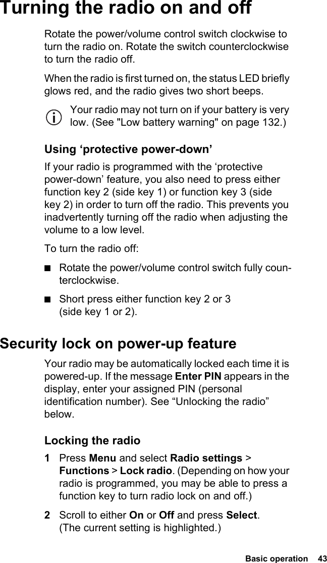  Basic operation  43Turning the radio on and offRotate the power/volume control switch clockwise to turn the radio on. Rotate the switch counterclockwise to turn the radio off.When the radio is first turned on, the status LED briefly glows red, and the radio gives two short beeps.Your radio may not turn on if your battery is very low. (See &quot;Low battery warning&quot; on page 132.)Using ‘protective power-down’If your radio is programmed with the ‘protective power-down’ feature, you also need to press either function key 2 (side key 1) or function key 3 (side key 2) in order to turn off the radio. This prevents you inadvertently turning off the radio when adjusting the volume to a low level.To turn the radio off:■Rotate the power/volume control switch fully coun-terclockwise.■Short press either function key 2 or 3 (side key 1 or 2).Security lock on power-up featureYour radio may be automatically locked each time it is powered-up. If the message Enter PIN appears in the display, enter your assigned PIN (personal identification number). See “Unlocking the radio” below.Locking the radio1Press Menu and select Radio settings &gt; Functions &gt; Lock radio. (Depending on how your radio is programmed, you may be able to press a function key to turn radio lock on and off.)2Scroll to either On or Off and press Select. (The current setting is highlighted.)