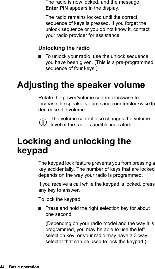 44  Basic operationThe radio is now locked, and the message Enter PIN appears in the display.The radio remains locked until the correct sequence of keys is pressed. If you forget the unlock sequence or you do not know it, contact your radio provider for assistance.Unlocking the radio■To unlock your radio, use the unlock sequence you have been given. (This is a pre-programmed sequence of four keys.)Adjusting the speaker volumeRotate the power/volume control clockwise to increase the speaker volume and counterclockwise to decrease the volume. The volume control also changes the volume level of the radio’s audible indicators.Locking and unlocking the keypadThe keypad lock feature prevents you from pressing a key accidentally. The number of keys that are locked depends on the way your radio is programmed.If you receive a call while the keypad is locked, press any key to answer.To lock the keypad:■Press and hold the right selection key for about one second.(Depending on your radio model and the way it is programmed, you may be able to use the left selection key, or your radio may have a 3-way selector that can be used to lock the keypad.)