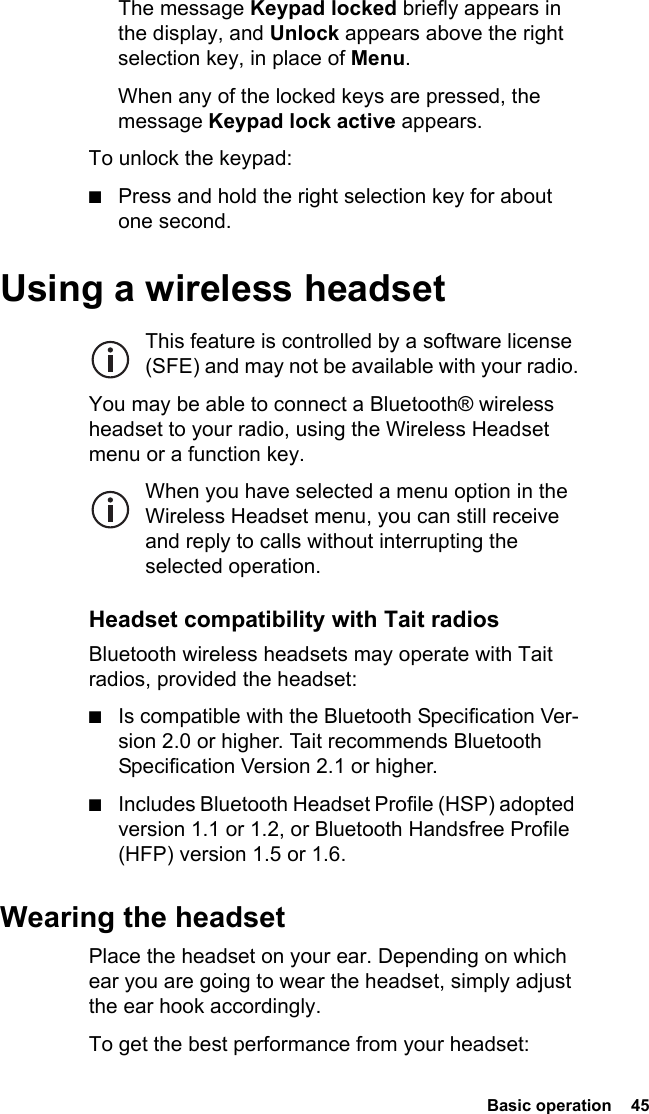  Basic operation  45The message Keypad locked briefly appears in the display, and Unlock appears above the right selection key, in place of Menu.When any of the locked keys are pressed, the message Keypad lock active appears.To unlock the keypad:■Press and hold the right selection key for about one second.Using a wireless headsetThis feature is controlled by a software license (SFE) and may not be available with your radio.You may be able to connect a Bluetooth® wireless headset to your radio, using the Wireless Headset menu or a function key.When you have selected a menu option in the Wireless Headset menu, you can still receive and reply to calls without interrupting the selected operation.Headset compatibility with Tait radiosBluetooth wireless headsets may operate with Tait radios, provided the headset:■Is compatible with the Bluetooth Specification Ver-sion 2.0 or higher. Tait recommends Bluetooth Specification Version 2.1 or higher.■Includes Bluetooth Headset Profile (HSP) adopted version 1.1 or 1.2, or Bluetooth Handsfree Profile (HFP) version 1.5 or 1.6.Wearing the headsetPlace the headset on your ear. Depending on which ear you are going to wear the headset, simply adjust the ear hook accordingly.To get the best performance from your headset:
