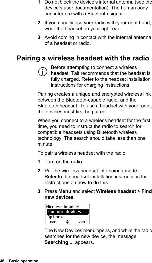 46  Basic operation1Do not block the device’s internal antenna (see the device’s user documentation). The human body can interfere with a Bluetooth signal.2If you usually use your radio with your right hand, wear the headset on your right ear.3Avoid coming in contact with the internal antenna of a headset or radio.Pairing a wireless headset with the radioBefore attempting to connect a wireless headset, Tait recommends that the headset is fully charged. Refer to the headset installation instructions for charging instructions.Pairing creates a unique and encrypted wireless link between the Bluetooth-capable radio, and the Bluetooth headset. To use a headset with your radio, the devices must first be paired. When you connect to a wireless headset for the first time, you need to instruct the radio to search for compatible headsets using Bluetooth wireless technology. The search should take less than one minute.To pair a wireless headset with the radio:1Turn on the radio.2Put the wireless headset into pairing mode. Refer to the headset installation instructions for instructions on how to do this.3Press Menu and select Wireless headset &gt; Find new devices.The New Devices menu opens, and while the radio searches for the new device, the message Searching ... appears.SelectBackWireless headset Find new devices Options