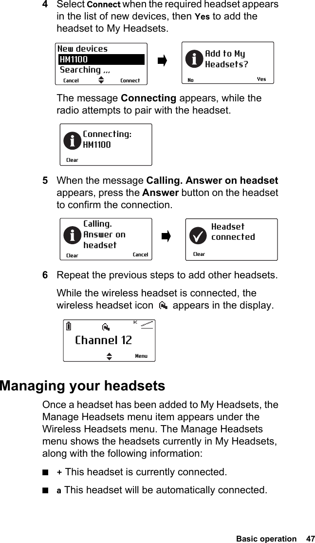  Basic operation  474Select Connect when the required headset appears in the list of new devices, then Yes to add the headset to My Headsets.The message Connecting appears, while the radio attempts to pair with the headset.5When the message Calling. Answer on headset appears, press the Answer button on the headset to confirm the connection.6Repeat the previous steps to add other headsets.While the wireless headset is connected, the wireless headset icon   appears in the display.Managing your headsetsOnce a headset has been added to My Headsets, the Manage Headsets menu item appears under the Wireless Headsets menu. The Manage Headsets menu shows the headsets currently in My Headsets, along with the following information:■+ This headset is currently connected.■a This headset will be automatically connected.YesNoAdd to MyHeadsets?ConnectCancelNew devices HM1100 Searching ,,,ClearConnecting:HM1100ClearCalling. Answer onheadsetClearHeadsetconnectedCancelChannel 12Menu