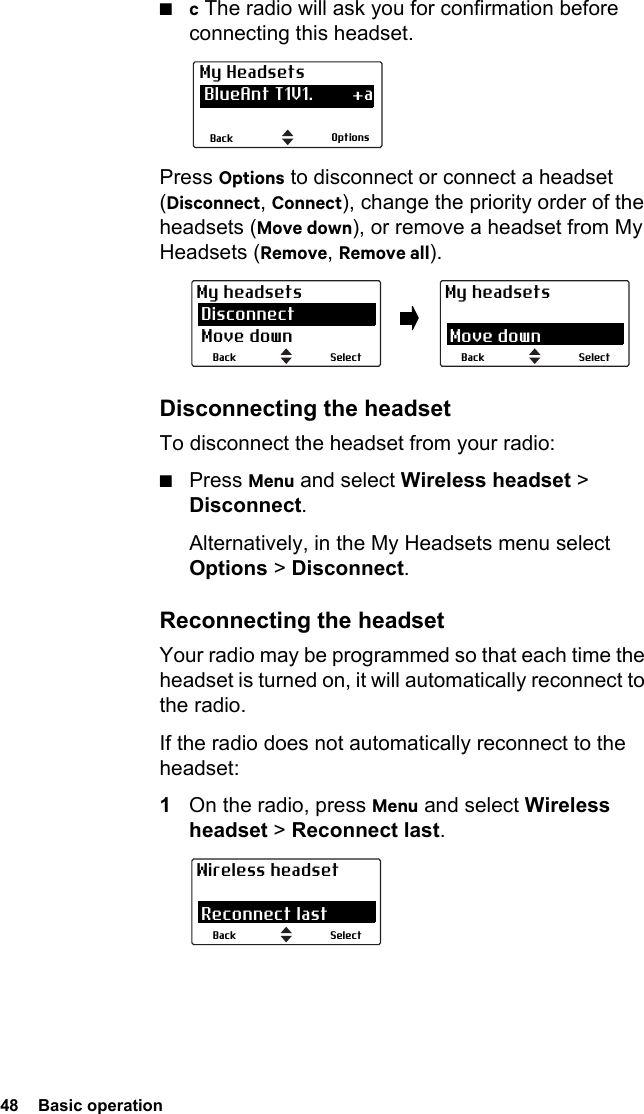48  Basic operation■c The radio will ask you for confirmation before connecting this headset.Press Options to disconnect or connect a headset (Disconnect, Connect), change the priority order of the headsets (Move down), or remove a headset from My Headsets (Remove, Remove all).Disconnecting the headsetTo disconnect the headset from your radio:■Press Menu and select Wireless headset &gt; Disconnect.Alternatively, in the My Headsets menu select Options &gt; Disconnect.Reconnecting the headsetYour radio may be programmed so that each time the headset is turned on, it will automatically reconnect to the radio.If the radio does not automatically reconnect to the headset:1On the radio, press Menu and select Wireless headset &gt; Reconnect last.OptionsBackMy Headsets BlueAnt T1V1.        +a CSR-bc6                   aSelectBackMy headsets Disconnect Move downSelectBackMy headsets Disconnect Move downSelectBackWireless headset Connect Reconnect last