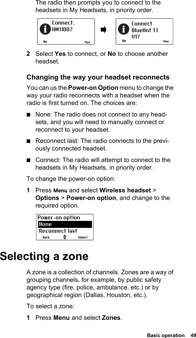  Basic operation  49The radio then prompts you to connect to the headsets in My Headsets, in priority order.2Select Yes to connect, or No to choose another headset.Changing the way your headset reconnectsYou can us the Power-on Option menu to change the way your radio reconnects with a headset when the radio is first turned on. The choices are:■None: The radio does not connect to any head-sets, and you will need to manually connect or reconnect to your headset.■Reconnect last: The radio connects to the previ-ously connected headset.■Connect: The radio will attempt to connect to the headsets in My Headsets, in priority order.To change the power-on option:1Press Menu and select Wireless headset &gt; Options &gt; Power-on option, and change to the required option.Selecting a zoneA zone is a collection of channels. Zones are a way of grouping channels, for example, by public safety agency type (fire, police, ambulance, etc.) or by geographical region (Dallas, Houston, etc.).To select a zone:1Press Menu and select Zones.NoConnect. HM1100?NoConnectBlueAnt T1V1?Yes YesSelectBackPower-on option None Reconnect last