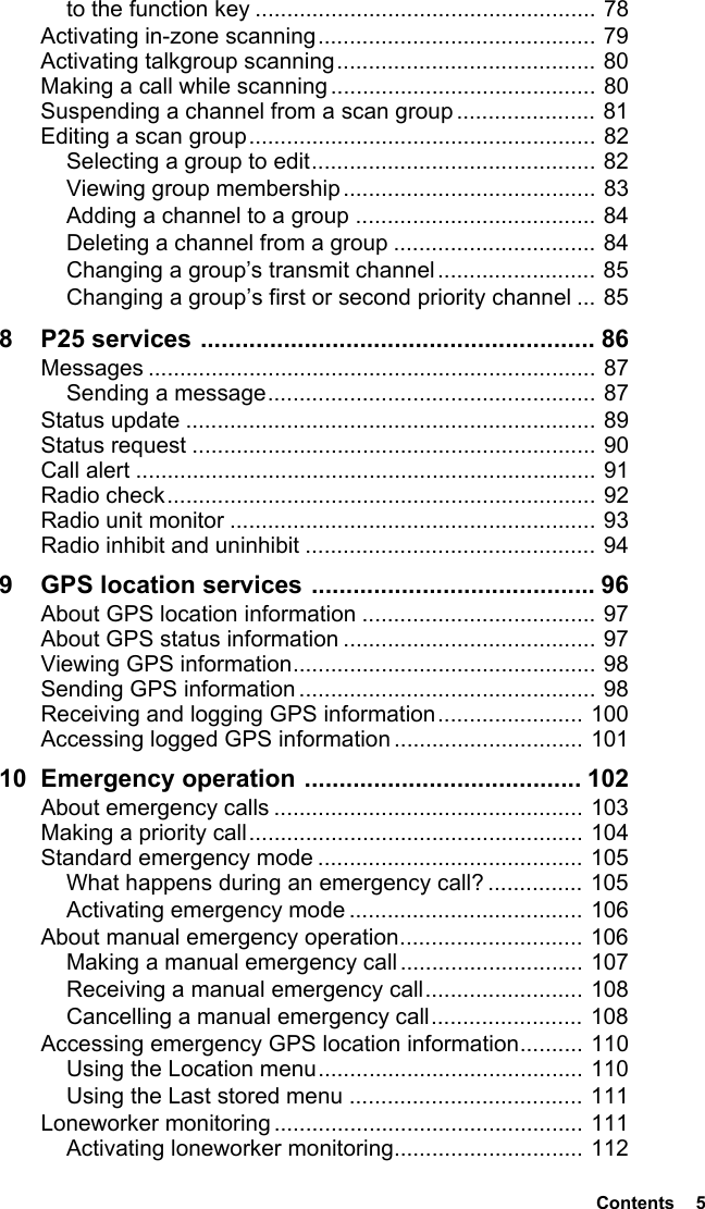  Contents  5to the function key ...................................................... 78Activating in-zone scanning............................................ 79Activating talkgroup scanning......................................... 80Making a call while scanning.......................................... 80Suspending a channel from a scan group ...................... 81Editing a scan group....................................................... 82Selecting a group to edit............................................. 82Viewing group membership........................................ 83Adding a channel to a group ...................................... 84Deleting a channel from a group ................................ 84Changing a group’s transmit channel ......................... 85Changing a group’s first or second priority channel ... 858 P25 services ......................................................... 86Messages ....................................................................... 87Sending a message.................................................... 87Status update ................................................................. 89Status request ................................................................ 90Call alert ......................................................................... 91Radio check.................................................................... 92Radio unit monitor .......................................................... 93Radio inhibit and uninhibit .............................................. 949 GPS location services ......................................... 96About GPS location information ..................................... 97About GPS status information ........................................ 97Viewing GPS information................................................ 98Sending GPS information ............................................... 98Receiving and logging GPS information....................... 100Accessing logged GPS information .............................. 10110 Emergency operation ........................................ 102About emergency calls ................................................. 103Making a priority call..................................................... 104Standard emergency mode .......................................... 105What happens during an emergency call? ............... 105Activating emergency mode ..................................... 106About manual emergency operation............................. 106Making a manual emergency call............................. 107Receiving a manual emergency call......................... 108Cancelling a manual emergency call........................ 108Accessing emergency GPS location information.......... 110Using the Location menu.......................................... 110Using the Last stored menu ..................................... 111Loneworker monitoring ................................................. 111Activating loneworker monitoring.............................. 112