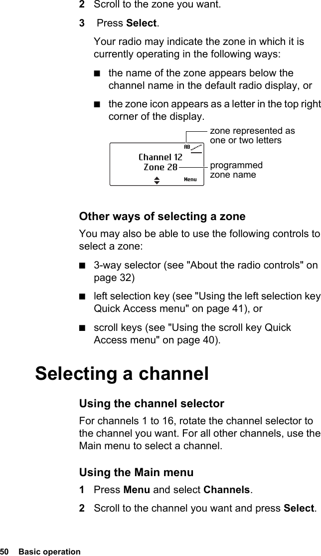 50  Basic operation2Scroll to the zone you want.3 Press Select.Your radio may indicate the zone in which it is currently operating in the following ways:■the name of the zone appears below the channel name in the default radio display, or■the zone icon appears as a letter in the top right corner of the display.Other ways of selecting a zoneYou may also be able to use the following controls to select a zone:■3-way selector (see &quot;About the radio controls&quot; on page 32)■left selection key (see &quot;Using the left selection key Quick Access menu&quot; on page 41), or■scroll keys (see &quot;Using the scroll key Quick Access menu&quot; on page 40).Selecting a channelUsing the channel selectorFor channels 1 to 16, rotate the channel selector to the channel you want. For all other channels, use the Main menu to select a channel.Using the Main menu1Press Menu and select Channels.2Scroll to the channel you want and press Select.ABChannel 12Zone 28zone represented as one or two lettersprogrammed zone nameMenu