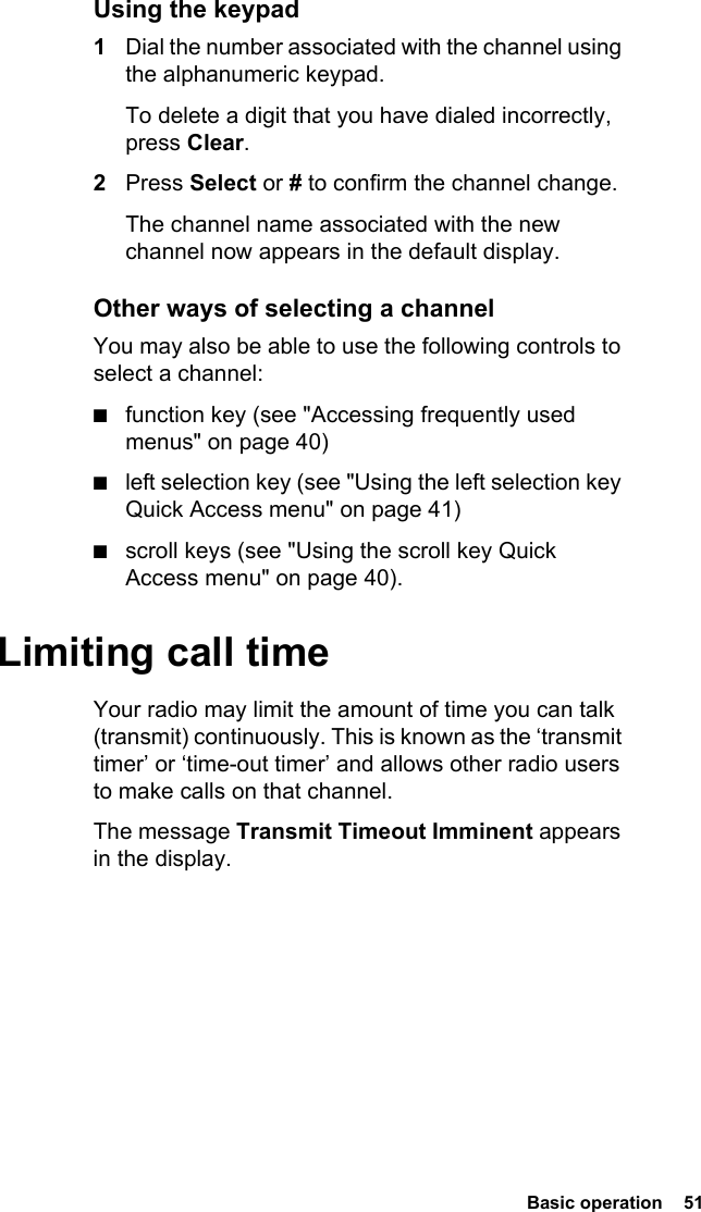  Basic operation  51Using the keypad1Dial the number associated with the channel using the alphanumeric keypad.To delete a digit that you have dialed incorrectly, press Clear.2Press Select or # to confirm the channel change.The channel name associated with the new channel now appears in the default display. Other ways of selecting a channelYou may also be able to use the following controls to select a channel:■function key (see &quot;Accessing frequently used menus&quot; on page 40)■left selection key (see &quot;Using the left selection key Quick Access menu&quot; on page 41)■scroll keys (see &quot;Using the scroll key Quick Access menu&quot; on page 40).Limiting call timeYour radio may limit the amount of time you can talk (transmit) continuously. This is known as the ‘transmit timer’ or ‘time-out timer’ and allows other radio users to make calls on that channel.The message Transmit Timeout Imminent appears in the display.