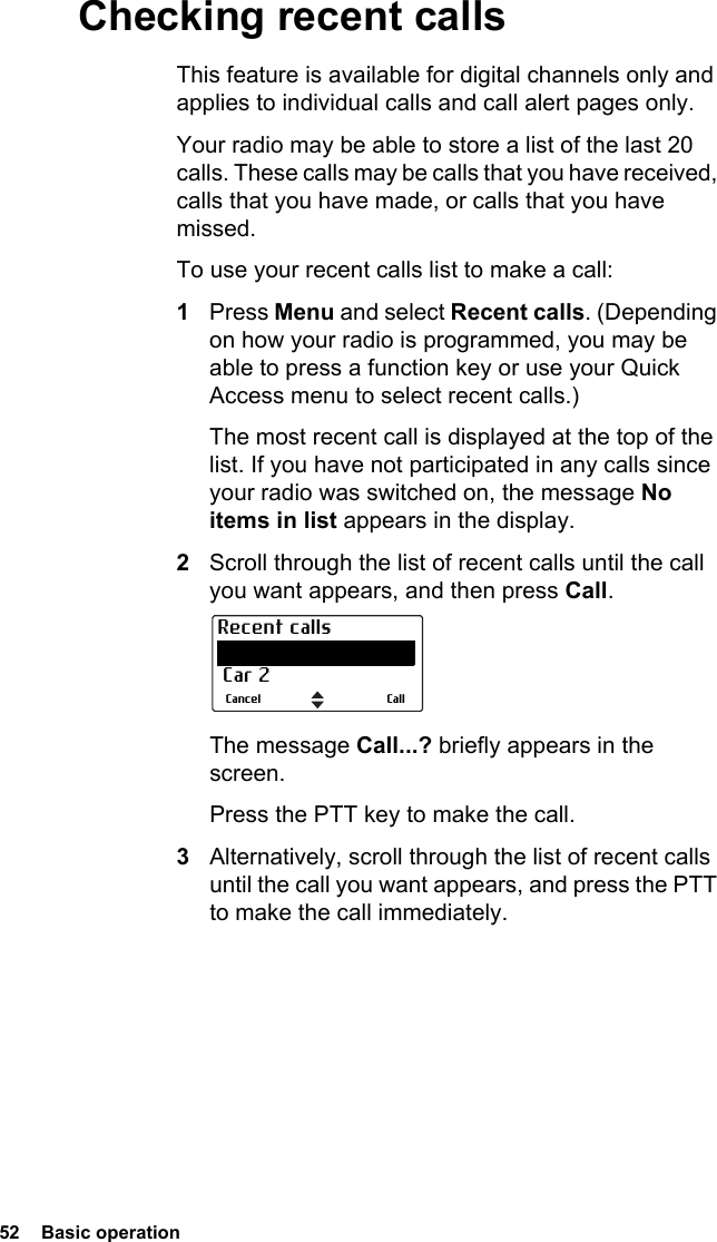 52  Basic operationChecking recent callsThis feature is available for digital channels only and applies to individual calls and call alert pages only. Your radio may be able to store a list of the last 20 calls. These calls may be calls that you have received, calls that you have made, or calls that you have missed.To use your recent calls list to make a call:1Press Menu and select Recent calls. (Depending on how your radio is programmed, you may be able to press a function key or use your Quick Access menu to select recent calls.)The most recent call is displayed at the top of the list. If you have not participated in any calls since your radio was switched on, the message No items in list appears in the display.2Scroll through the list of recent calls until the call you want appears, and then press Call.The message Call...? briefly appears in the screen.Press the PTT key to make the call.3Alternatively, scroll through the list of recent calls until the call you want appears, and press the PTT to make the call immediately.CallCancelRecent calls Dispatcher Car 2