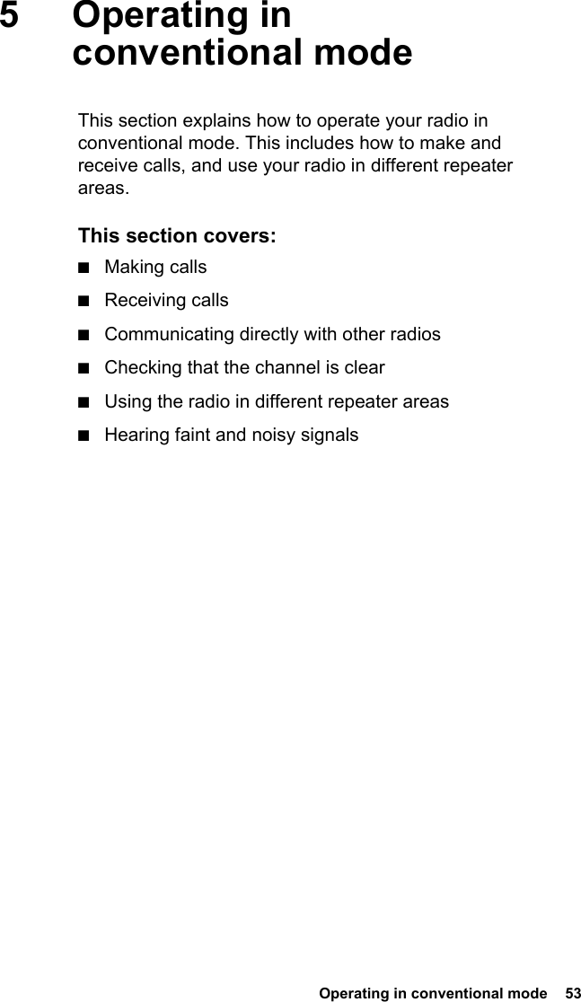  Operating in conventional mode  535 Operating in conventional modeThis section explains how to operate your radio in conventional mode. This includes how to make and receive calls, and use your radio in different repeater areas.This section covers:■Making calls■Receiving calls■Communicating directly with other radios■Checking that the channel is clear■Using the radio in different repeater areas■Hearing faint and noisy signals