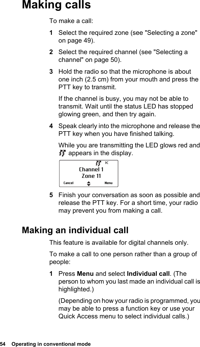 54  Operating in conventional modeMaking callsTo make a call:1Select the required zone (see &quot;Selecting a zone&quot; on page 49). 2Select the required channel (see &quot;Selecting a channel&quot; on page 50).3Hold the radio so that the microphone is about one inch (2.5 cm) from your mouth and press the PTT key to transmit.If the channel is busy, you may not be able to transmit. Wait until the status LED has stopped glowing green, and then try again.4Speak clearly into the microphone and release the PTT key when you have finished talking.While you are transmitting the LED glows red and  appears in the display.5Finish your conversation as soon as possible and release the PTT key. For a short time, your radio may prevent you from making a call.Making an individual callThis feature is available for digital channels only. To make a call to one person rather than a group of people:1Press Menu and select Individual call. (The person to whom you last made an individual call is highlighted.)(Depending on how your radio is programmed, you may be able to press a function key or use your Quick Access menu to select individual calls.)Channel 1Zone 11MenuCancel