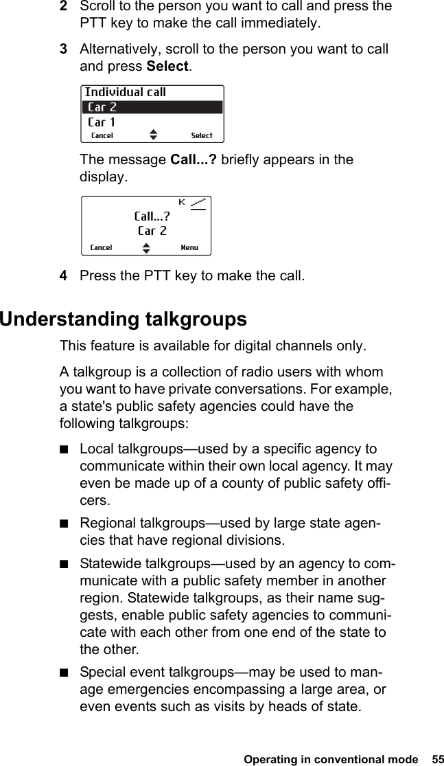  Operating in conventional mode  552Scroll to the person you want to call and press the PTT key to make the call immediately.3Alternatively, scroll to the person you want to call and press Select.The message Call...? briefly appears in the display. 4Press the PTT key to make the call.Understanding talkgroupsThis feature is available for digital channels only.A talkgroup is a collection of radio users with whom you want to have private conversations. For example, a state&apos;s public safety agencies could have the following talkgroups:■Local talkgroups—used by a specific agency to communicate within their own local agency. It may even be made up of a county of public safety offi-cers. ■Regional talkgroups—used by large state agen-cies that have regional divisions. ■Statewide talkgroups—used by an agency to com-municate with a public safety member in another region. Statewide talkgroups, as their name sug-gests, enable public safety agencies to communi-cate with each other from one end of the state to the other. ■Special event talkgroups—may be used to man-age emergencies encompassing a large area, or even events such as visits by heads of state.Individual call Car 2  Car 1SelectCancelCall...?Car 2MenuCancel