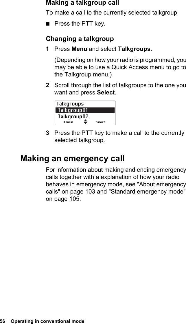 56  Operating in conventional modeMaking a talkgroup callTo make a call to the currently selected talkgroup■Press the PTT key.Changing a talkgroup1Press Menu and select Talkgroups.(Depending on how your radio is programmed, you may be able to use a Quick Access menu to go to the Talkgroup menu.)2Scroll through the list of talkgroups to the one you want and press Select.3Press the PTT key to make a call to the currently selected talkgroup.Making an emergency callFor information about making and ending emergency calls together with a explanation of how your radio behaves in emergency mode, see &quot;About emergency calls&quot; on page 103 and &quot;Standard emergency mode&quot; on page 105.Talkgroups Talkgroup01  Talkgroup02SelectCancel