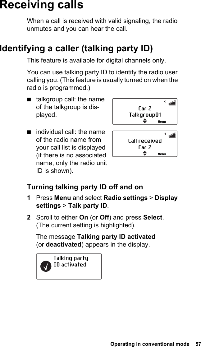  Operating in conventional mode  57Receiving callsWhen a call is received with valid signaling, the radio unmutes and you can hear the call.Identifying a caller (talking party ID)This feature is available for digital channels only. You can use talking party ID to identify the radio user calling you. (This feature is usually turned on when the radio is programmed.)■talkgroup call: the name of the talkgroup is dis-played.■individual call: the name of the radio name from your call list is displayed (if there is no associated name, only the radio unit ID is shown).Turning talking party ID off and on1Press Menu and select Radio settings &gt; Display settings &gt; Talk party ID.2Scroll to either On (or Off) and press Select. (The current setting is highlighted).The message Talking party ID activated (or deactivated) appears in the display.Car 2Talkgroup01MenuCall received Car 2MenuTalking party  ID activated