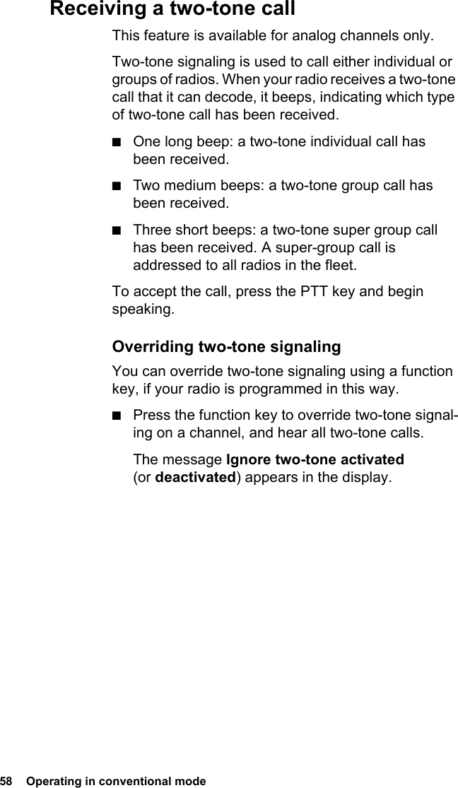 58  Operating in conventional modeReceiving a two-tone callThis feature is available for analog channels only. Two-tone signaling is used to call either individual or groups of radios. When your radio receives a two-tone call that it can decode, it beeps, indicating which type of two-tone call has been received.■One long beep: a two-tone individual call has been received.■Two medium beeps: a two-tone group call has been received.■Three short beeps: a two-tone super group call has been received. A super-group call is addressed to all radios in the fleet.To accept the call, press the PTT key and begin speaking.Overriding two-tone signalingYou can override two-tone signaling using a function key, if your radio is programmed in this way.■Press the function key to override two-tone signal-ing on a channel, and hear all two-tone calls.The message Ignore two-tone activated (or deactivated) appears in the display.