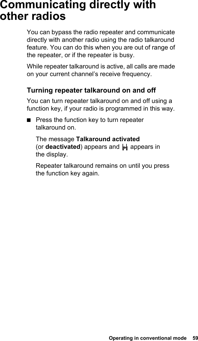  Operating in conventional mode  59Communicating directly with other radiosYou can bypass the radio repeater and communicate directly with another radio using the radio talkaround feature. You can do this when you are out of range of the repeater, or if the repeater is busy.While repeater talkaround is active, all calls are made on your current channel’s receive frequency.Turning repeater talkaround on and offYou can turn repeater talkaround on and off using a function key, if your radio is programmed in this way. ■Press the function key to turn repeater talkaround on.The message Talkaround activated (or deactivated) appears and   appears in the display.Repeater talkaround remains on until you press the function key again.