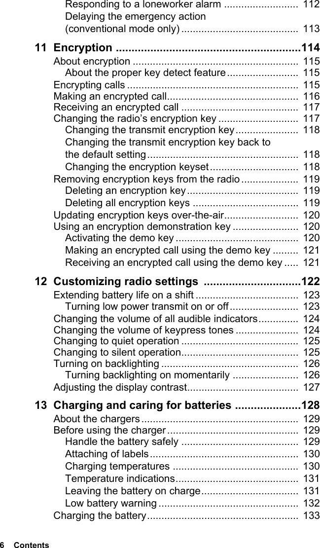 6  ContentsResponding to a loneworker alarm .......................... 112Delaying the emergency action (conventional mode only) ......................................... 11311 Encryption ...........................................................114About encryption ..........................................................  115About the proper key detect feature......................... 115Encrypting calls ............................................................  115Making an encrypted call..............................................  116Receiving an encrypted call .........................................  117Changing the radio’s encryption key ............................  117Changing the transmit encryption key...................... 118Changing the transmit encryption key back to the default setting.....................................................  118Changing the encryption keyset...............................  118Removing encryption keys from the radio ....................  119Deleting an encryption key.......................................  119Deleting all encryption keys ..................................... 119Updating encryption keys over-the-air..........................  120Using an encryption demonstration key ....................... 120Activating the demo key ........................................... 120Making an encrypted call using the demo key .........  121Receiving an encrypted call using the demo key .....  12112 Customizing radio settings  ...............................122Extending battery life on a shift ....................................  123Turning low power transmit on or off........................  123Changing the volume of all audible indicators..............  124Changing the volume of keypress tones ...................... 124Changing to quiet operation .........................................  125Changing to silent operation......................................... 125Turning on backlighting ................................................  126Turning backlighting on momentarily .......................  126Adjusting the display contrast.......................................  12713 Charging and caring for batteries .....................128About the chargers .......................................................  129Before using the charger.............................................. 129Handle the battery safely ......................................... 129Attaching of labels....................................................  130Charging temperatures ............................................  130Temperature indications...........................................  131Leaving the battery on charge..................................  131Low battery warning .................................................  132Charging the battery.....................................................  133