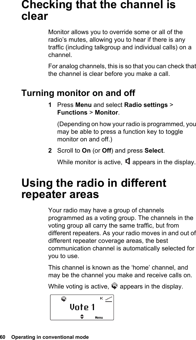 60  Operating in conventional modeChecking that the channel is clearMonitor allows you to override some or all of the radio’s mutes, allowing you to hear if there is any traffic (including talkgroup and individual calls) on a channel.For analog channels, this is so that you can check that the channel is clear before you make a call.Turning monitor on and off1Press Menu and select Radio settings &gt; Functions &gt; Monitor. (Depending on how your radio is programmed, you may be able to press a function key to toggle monitor on and off.)2Scroll to On (or Off) and press Select.While monitor is active,   appears in the display.Using the radio in different repeater areasYour radio may have a group of channels programmed as a voting group. The channels in the voting group all carry the same traffic, but from different repeaters. As your radio moves in and out of different repeater coverage areas, the best communication channel is automatically selected for you to use.This channel is known as the ‘home’ channel, and may be the channel you make and receive calls on. While voting is active,   appears in the display.Vote 1Menu