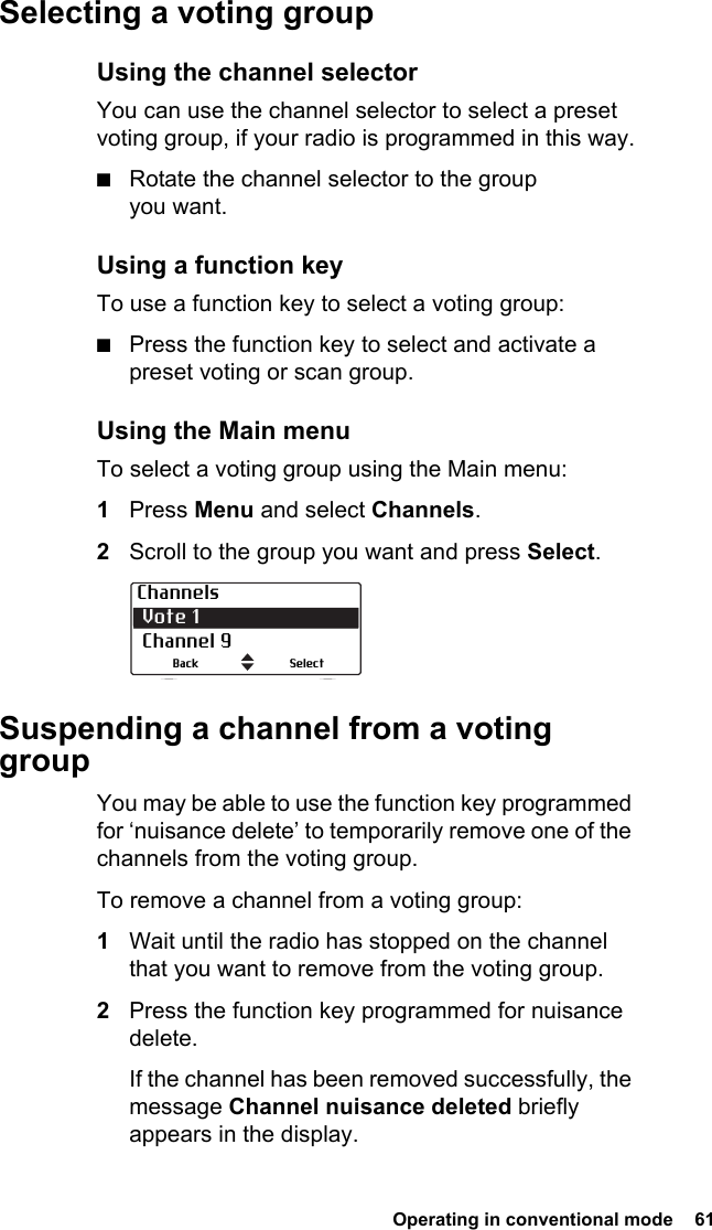  Operating in conventional mode  61Selecting a voting groupUsing the channel selectorYou can use the channel selector to select a preset voting group, if your radio is programmed in this way.■Rotate the channel selector to the group you want.Using a function keyTo use a function key to select a voting group:■Press the function key to select and activate a preset voting or scan group.Using the Main menuTo select a voting group using the Main menu: 1Press Menu and select Channels.2Scroll to the group you want and press Select.Suspending a channel from a voting groupYou may be able to use the function key programmed for ‘nuisance delete’ to temporarily remove one of the channels from the voting group.To remove a channel from a voting group:1Wait until the radio has stopped on the channel that you want to remove from the voting group.2Press the function key programmed for nuisance delete.If the channel has been removed successfully, the message Channel nuisance deleted briefly appears in the display.Channels Vote 1 Channel 9SelectBack