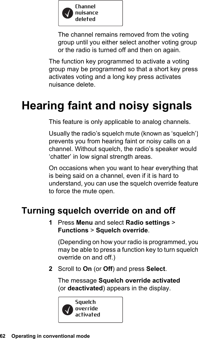 62  Operating in conventional modeThe channel remains removed from the voting group until you either select another voting group or the radio is turned off and then on again.The function key programmed to activate a voting group may be programmed so that a short key press activates voting and a long key press activates nuisance delete.Hearing faint and noisy signalsThis feature is only applicable to analog channels. Usually the radio’s squelch mute (known as ‘squelch’) prevents you from hearing faint or noisy calls on a channel. Without squelch, the radio’s speaker would ‘chatter’ in low signal strength areas.On occasions when you want to hear everything that is being said on a channel, even if it is hard to understand, you can use the squelch override feature to force the mute open.Turning squelch override on and off1Press Menu and select Radio settings &gt; Functions &gt; Squelch override. (Depending on how your radio is programmed, you may be able to press a function key to turn squelch override on and off.)2Scroll to On (or Off) and press Select.The message Squelch override activated (or deactivated) appears in the display.Channel nuisance deletedSquelchoverrideactivated