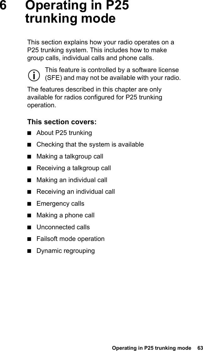  Operating in P25 trunking mode  636 Operating in P25 trunking modeThis section explains how your radio operates on a P25 trunking system. This includes how to make group calls, individual calls and phone calls.This feature is controlled by a software license (SFE) and may not be available with your radio.The features described in this chapter are only available for radios configured for P25 trunking operation.This section covers:■About P25 trunking■Checking that the system is available■Making a talkgroup call■Receiving a talkgroup call■Making an individual call■Receiving an individual call■Emergency calls■Making a phone call■Unconnected calls■Failsoft mode operation■Dynamic regrouping