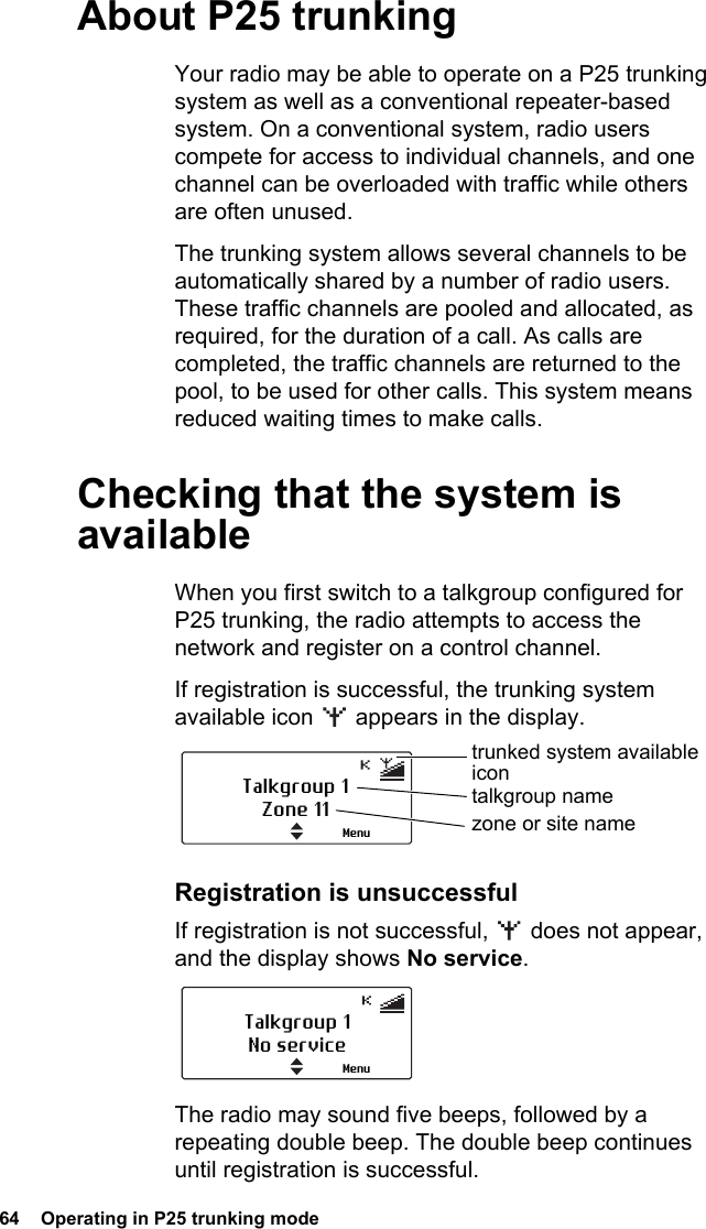 64  Operating in P25 trunking modeAbout P25 trunkingYour radio may be able to operate on a P25 trunking system as well as a conventional repeater-based system. On a conventional system, radio users compete for access to individual channels, and one channel can be overloaded with traffic while others are often unused.The trunking system allows several channels to be automatically shared by a number of radio users. These traffic channels are pooled and allocated, as required, for the duration of a call. As calls are completed, the traffic channels are returned to the pool, to be used for other calls. This system means reduced waiting times to make calls.Checking that the system is availableWhen you first switch to a talkgroup configured for P25 trunking, the radio attempts to access the network and register on a control channel.If registration is successful, the trunking system available icon   appears in the display.Registration is unsuccessfulIf registration is not successful,   does not appear, and the display shows No service.The radio may sound five beeps, followed by a repeating double beep. The double beep continues until registration is successful.Talkgroup 1Zone 11trunked system available icontalkgroup namezone or site nameMenuTalkgroup 1No serviceMenu