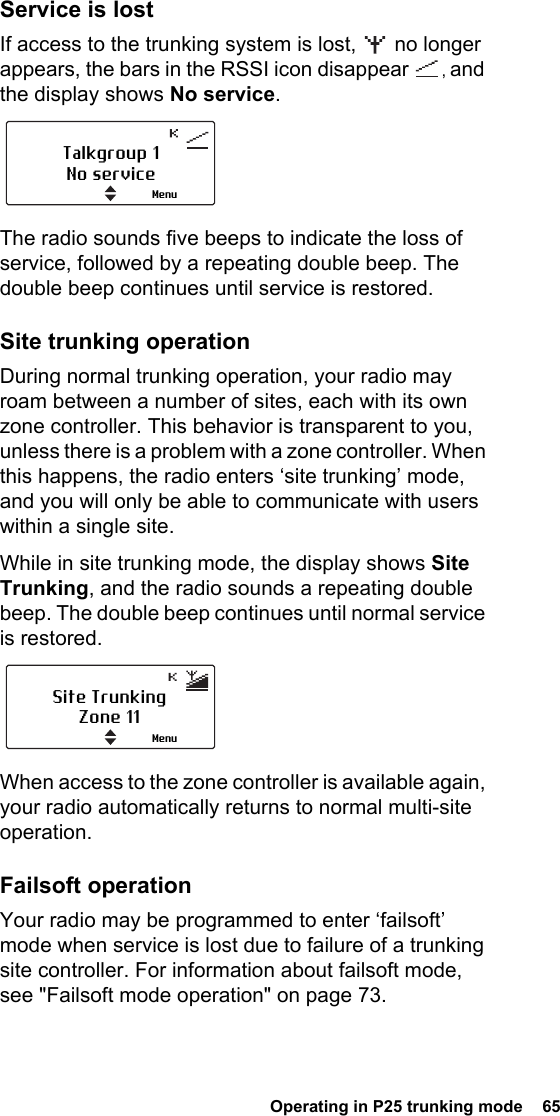  Operating in P25 trunking mode  65Service is lostIf access to the trunking system is lost,   no longer appears, the bars in the RSSI icon disappear  , and the display shows No service.The radio sounds five beeps to indicate the loss of service, followed by a repeating double beep. The double beep continues until service is restored.Site trunking operationDuring normal trunking operation, your radio may roam between a number of sites, each with its own zone controller. This behavior is transparent to you, unless there is a problem with a zone controller. When this happens, the radio enters ‘site trunking’ mode, and you will only be able to communicate with users within a single site.While in site trunking mode, the display shows Site Trunking, and the radio sounds a repeating double beep. The double beep continues until normal service is restored.When access to the zone controller is available again, your radio automatically returns to normal multi-site operation.Failsoft operationYour radio may be programmed to enter ‘failsoft’ mode when service is lost due to failure of a trunking site controller. For information about failsoft mode, see &quot;Failsoft mode operation&quot; on page 73. Talkgroup 1No serviceMenuSite TrunkingZone 11Menu