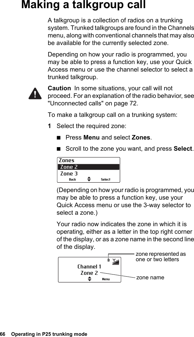 66  Operating in P25 trunking modeMaking a talkgroup callA talkgroup is a collection of radios on a trunking system. Trunked talkgroups are found in the Channels menu, along with conventional channels that may also be available for the currently selected zone.Depending on how your radio is programmed, you may be able to press a function key, use your Quick Access menu or use the channel selector to select a trunked talkgroup.Caution  In some situations, your call will not proceed. For an explanation of the radio behavior, see &quot;Unconnected calls&quot; on page 72.To make a talkgroup call on a trunking system:1Select the required zone:■Press Menu and select Zones.■Scroll to the zone you want, and press Select.(Depending on how your radio is programmed, you may be able to press a function key, use your Quick Access menu or use the 3-way selector to select a zone.)Your radio now indicates the zone in which it is operating, either as a letter in the top right corner of the display, or as a zone name in the second line of the display.Zones Zone 2 Zone 3SelectBackChannel 1Zone 2 zone nameMenuzone represented as one or two lettersB