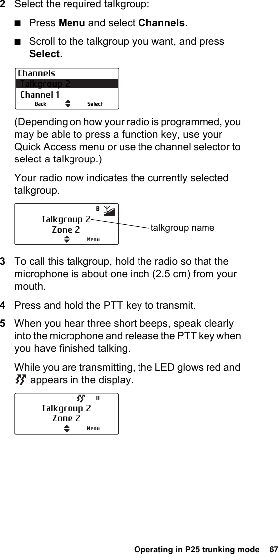  Operating in P25 trunking mode  672Select the required talkgroup: ■Press Menu and select Channels.■Scroll to the talkgroup you want, and press Select.(Depending on how your radio is programmed, you may be able to press a function key, use your Quick Access menu or use the channel selector to select a talkgroup.)Your radio now indicates the currently selected talkgroup.3To call this talkgroup, hold the radio so that the microphone is about one inch (2.5 cm) from your mouth.4Press and hold the PTT key to transmit.5When you hear three short beeps, speak clearly into the microphone and release the PTT key when you have finished talking.While you are transmitting, the LED glows red and  appears in the display.Channels Talkgroup 2 Channel 1SelectBackTalkgroup 2Zone 2 talkgroup nameMenuBTalkgroup 2Zone 2MenuB