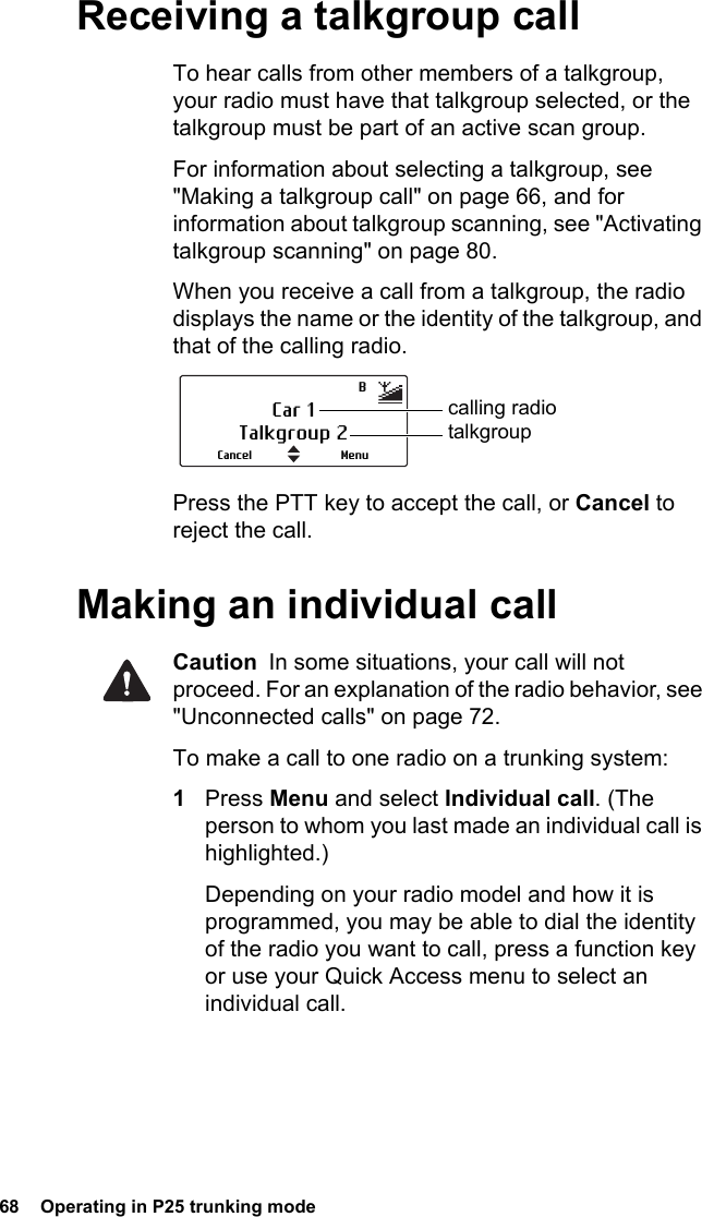 68  Operating in P25 trunking modeReceiving a talkgroup callTo hear calls from other members of a talkgroup, your radio must have that talkgroup selected, or the talkgroup must be part of an active scan group. For information about selecting a talkgroup, see &quot;Making a talkgroup call&quot; on page 66, and for information about talkgroup scanning, see &quot;Activating talkgroup scanning&quot; on page 80.When you receive a call from a talkgroup, the radio displays the name or the identity of the talkgroup, and that of the calling radio.Press the PTT key to accept the call, or Cancel to reject the call.Making an individual callCaution  In some situations, your call will not proceed. For an explanation of the radio behavior, see &quot;Unconnected calls&quot; on page 72.To make a call to one radio on a trunking system:1Press Menu and select Individual call. (The person to whom you last made an individual call is highlighted.)Depending on your radio model and how it is programmed, you may be able to dial the identity of the radio you want to call, press a function key or use your Quick Access menu to select an individual call.Car 1Talkgroup 2MenuCanceltalkgroupcalling radioB