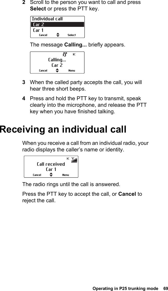  Operating in P25 trunking mode  692Scroll to the person you want to call and press Select or press the PTT key.The message Calling... briefly appears. 3When the called party accepts the call, you will hear three short beeps.4Press and hold the PTT key to transmit, speak clearly into the microphone, and release the PTT key when you have finished talking.Receiving an individual callWhen you receive a call from an individual radio, your radio displays the caller’s name or identity.The radio rings until the call is answered.Press the PTT key to accept the call, or Cancel to reject the call.Individual call Car 2 Car 1SelectCancelCalling...Car 2MenuCancelCall receivedCar 1MenuCancel