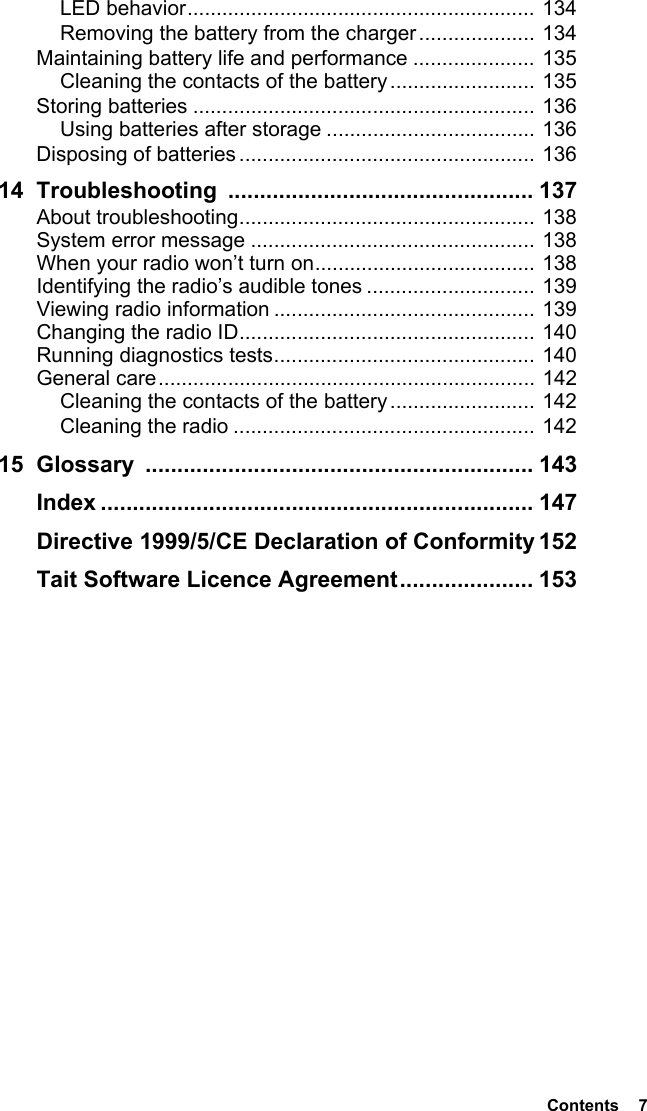  Contents  7LED behavior............................................................ 134Removing the battery from the charger.................... 134Maintaining battery life and performance ..................... 135Cleaning the contacts of the battery......................... 135Storing batteries ........................................................... 136Using batteries after storage .................................... 136Disposing of batteries ................................................... 13614 Troubleshooting ................................................ 137About troubleshooting................................................... 138System error message ................................................. 138When your radio won’t turn on...................................... 138Identifying the radio’s audible tones ............................. 139Viewing radio information ............................................. 139Changing the radio ID................................................... 140Running diagnostics tests............................................. 140General care................................................................. 142Cleaning the contacts of the battery......................... 142Cleaning the radio .................................................... 14215 Glossary ............................................................. 143Index .................................................................... 147Directive 1999/5/CE Declaration of Conformity 152Tait Software Licence Agreement..................... 153