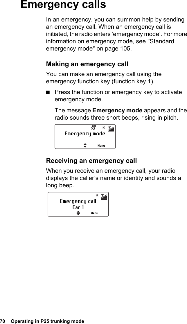 70  Operating in P25 trunking modeEmergency callsIn an emergency, you can summon help by sending an emergency call. When an emergency call is initiated, the radio enters ‘emergency mode’. For more information on emergency mode, see &quot;Standard emergency mode&quot; on page 105.Making an emergency callYou can make an emergency call using the emergency function key (function key 1).■Press the function or emergency key to activate emergency mode.The message Emergency mode appears and the radio sounds three short beeps, rising in pitch. Receiving an emergency callWhen you receive an emergency call, your radio displays the caller’s name or identity and sounds a long beep.Emergency modeMenuEmergency callCar 1Menu
