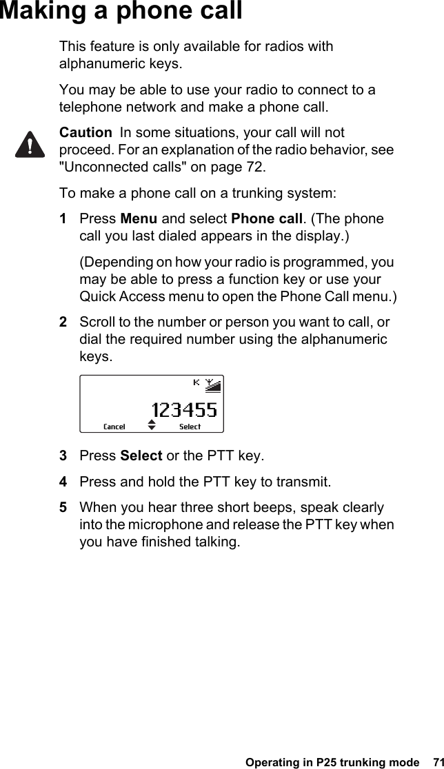  Operating in P25 trunking mode  71Making a phone callThis feature is only available for radios with alphanumeric keys.You may be able to use your radio to connect to a telephone network and make a phone call.Caution  In some situations, your call will not proceed. For an explanation of the radio behavior, see &quot;Unconnected calls&quot; on page 72.To make a phone call on a trunking system:1Press Menu and select Phone call. (The phone call you last dialed appears in the display.)(Depending on how your radio is programmed, you may be able to press a function key or use your Quick Access menu to open the Phone Call menu.)2Scroll to the number or person you want to call, or  dial the required number using the alphanumeric keys.3Press Select or the PTT key.4Press and hold the PTT key to transmit.5When you hear three short beeps, speak clearly into the microphone and release the PTT key when you have finished talking.123455SelectCancel