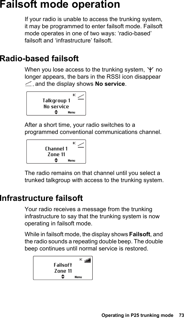  Operating in P25 trunking mode  73Failsoft mode operationIf your radio is unable to access the trunking system, it may be programmed to enter failsoft mode. Failsoft mode operates in one of two ways: ‘radio-based’ failsoft and ‘infrastructure’ failsoft.Radio-based failsoftWhen you lose access to the trunking system,   no longer appears, the bars in the RSSI icon disappear , and the display shows No service.After a short time, your radio switches to a programmed conventional communications channel.The radio remains on that channel until you select a trunked talkgroup with access to the trunking system.Infrastructure failsoftYour radio receives a message from the trunking infrastructure to say that the trunking system is now operating in failsoft mode. While in failsoft mode, the display shows Failsoft, and the radio sounds a repeating double beep. The double beep continues until normal service is restored.Talkgroup 1No serviceMenuChannel 1Zone 11MenuFailsoftZone 11Menu