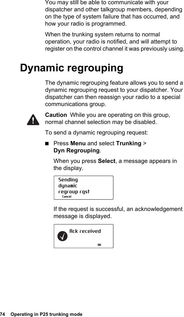 74  Operating in P25 trunking modeYou may still be able to communicate with your dispatcher and other talkgroup members, depending on the type of system failure that has occurred, and how your radio is programmed. When the trunking system returns to normal operation, your radio is notified, and will attempt to register on the control channel it was previously using.Dynamic regroupingThe dynamic regrouping feature allows you to send a dynamic regrouping request to your dispatcher. Your dispatcher can then reassign your radio to a special communications group.Caution  While you are operating on this group, normal channel selection may be disabled.To send a dynamic regrouping request:■Press Menu and select Trunking &gt; Dyn Regrouping.When you press Select, a message appears in the display.If the request is successful, an acknowledgement message is displayed.Sendingdynamic regroup rqstCancelAck receivedOK