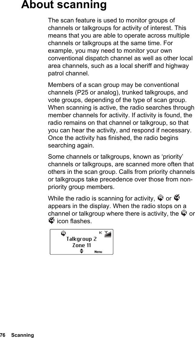 76  ScanningAbout scanningThe scan feature is used to monitor groups of channels or talkgroups for activity of interest. This means that you are able to operate across multiple channels or talkgroups at the same time. For example, you may need to monitor your own conventional dispatch channel as well as other local area channels, such as a local sheriff and highway patrol channel.Members of a scan group may be conventional channels (P25 or analog), trunked talkgroups, and vote groups, depending of the type of scan group. When scanning is active, the radio searches through member channels for activity. If activity is found, the radio remains on that channel or talkgroup, so that you can hear the activity, and respond if necessary. Once the activity has finished, the radio begins searching again.Some channels or talkgroups, known as ‘priority’ channels or talkgroups, are scanned more often that others in the scan group. Calls from priority channels or talkgroups take precedence over those from non-priority group members.While the radio is scanning for activity,   or   appears in the display. When the radio stops on a channel or talkgroup where there is activity, the   or  icon flashes.Talkgroup 2Zone 11Menu