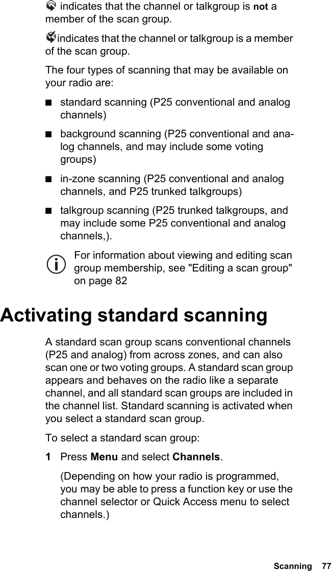  Scanning  77 indicates that the channel or talkgroup is not a member of the scan group. indicates that the channel or talkgroup is a member of the scan group.The four types of scanning that may be available on your radio are:■standard scanning (P25 conventional and analog channels)■background scanning (P25 conventional and ana-log channels, and may include some voting groups)■in-zone scanning (P25 conventional and analog channels, and P25 trunked talkgroups)■talkgroup scanning (P25 trunked talkgroups, and may include some P25 conventional and analog channels,).For information about viewing and editing scan group membership, see &quot;Editing a scan group&quot; on page 82Activating standard scanningA standard scan group scans conventional channels (P25 and analog) from across zones, and can also scan one or two voting groups. A standard scan group appears and behaves on the radio like a separate channel, and all standard scan groups are included in the channel list. Standard scanning is activated when you select a standard scan group. To select a standard scan group:1Press Menu and select Channels.(Depending on how your radio is programmed, you may be able to press a function key or use the channel selector or Quick Access menu to select channels.)