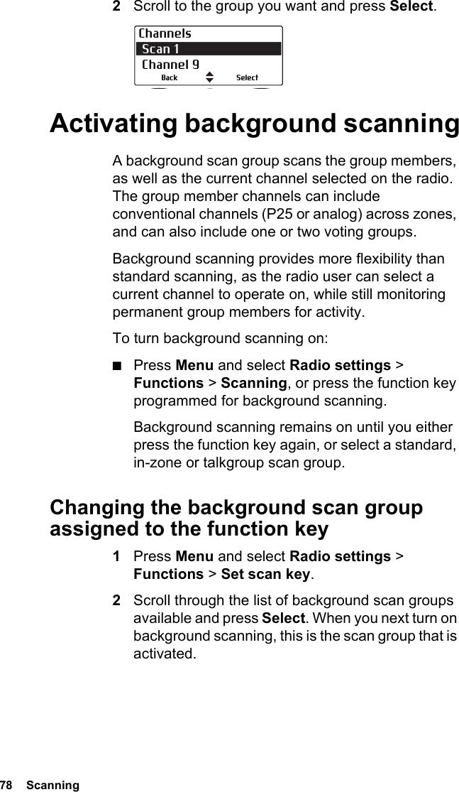 78  Scanning2Scroll to the group you want and press Select.Activating background scanningA background scan group scans the group members, as well as the current channel selected on the radio. The group member channels can include conventional channels (P25 or analog) across zones, and can also include one or two voting groups. Background scanning provides more flexibility than standard scanning, as the radio user can select a current channel to operate on, while still monitoring permanent group members for activity.To turn background scanning on:■Press Menu and select Radio settings &gt; Functions &gt; Scanning, or press the function key programmed for background scanning.Background scanning remains on until you either press the function key again, or select a standard, in-zone or talkgroup scan group.Changing the background scan group assigned to the function key1Press Menu and select Radio settings &gt; Functions &gt; Set scan key. 2Scroll through the list of background scan groups available and press Select. When you next turn on background scanning, this is the scan group that is activated.Channels Scan 1  Channel 9SelectBack