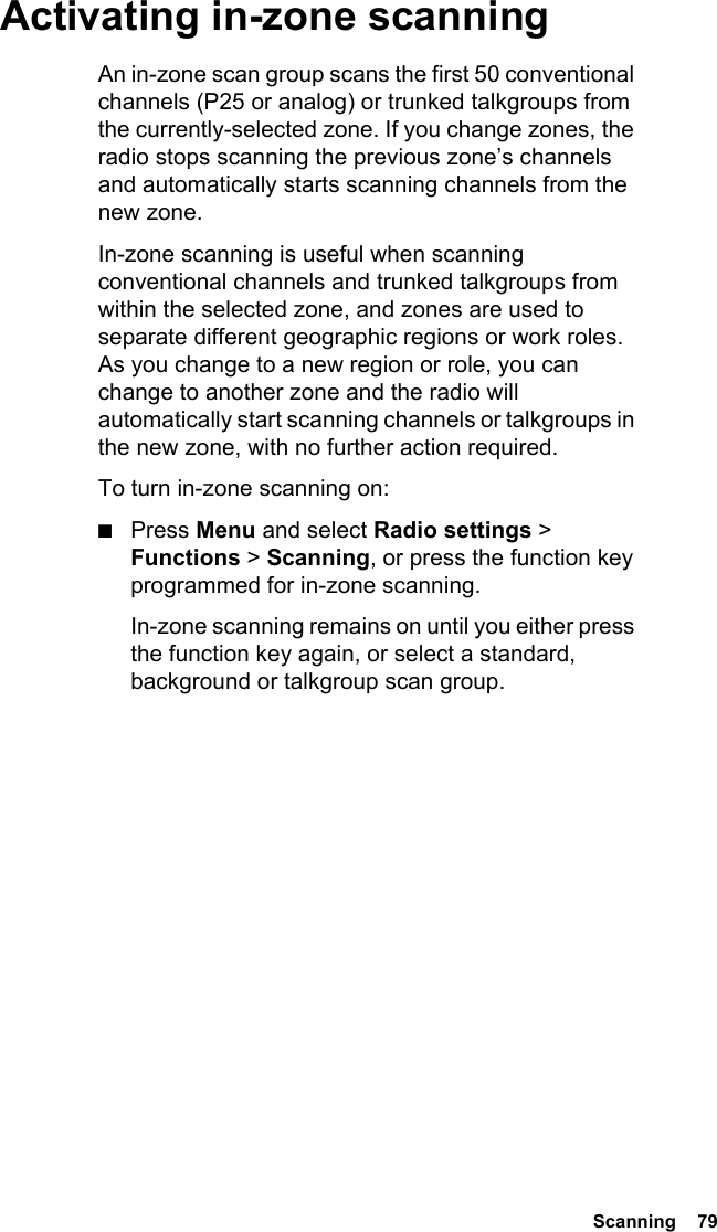  Scanning  79Activating in-zone scanningAn in-zone scan group scans the first 50 conventional channels (P25 or analog) or trunked talkgroups from the currently-selected zone. If you change zones, the radio stops scanning the previous zone’s channels and automatically starts scanning channels from the new zone.In-zone scanning is useful when scanning conventional channels and trunked talkgroups from within the selected zone, and zones are used to separate different geographic regions or work roles. As you change to a new region or role, you can change to another zone and the radio will automatically start scanning channels or talkgroups in the new zone, with no further action required.To turn in-zone scanning on:■Press Menu and select Radio settings &gt; Functions &gt; Scanning, or press the function key programmed for in-zone scanning.In-zone scanning remains on until you either press the function key again, or select a standard, background or talkgroup scan group.