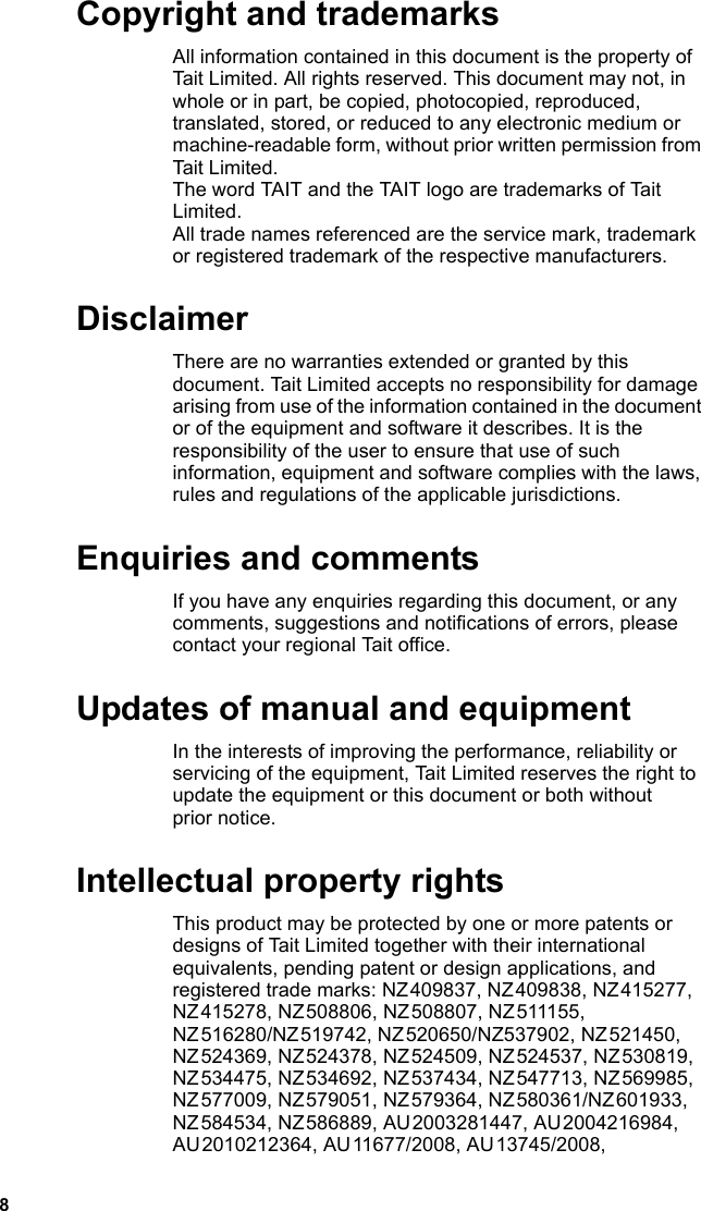 8 Copyright and trademarksAll information contained in this document is the property of Tait Limited. All rights reserved. This document may not, in whole or in part, be copied, photocopied, reproduced, translated, stored, or reduced to any electronic medium or machine-readable form, without prior written permission from Tait Limited.The word TAIT and the TAIT logo are trademarks of Tait Limited.All trade names referenced are the service mark, trademark or registered trademark of the respective manufacturers. DisclaimerThere are no warranties extended or granted by this document. Tait Limited accepts no responsibility for damage arising from use of the information contained in the document or of the equipment and software it describes. It is the responsibility of the user to ensure that use of such information, equipment and software complies with the laws, rules and regulations of the applicable jurisdictions. Enquiries and commentsIf you have any enquiries regarding this document, or any comments, suggestions and notifications of errors, please contact your regional Tait office. Updates of manual and equipmentIn the interests of improving the performance, reliability or servicing of the equipment, Tait Limited reserves the right to update the equipment or this document or both without prior notice. Intellectual property rightsThis product may be protected by one or more patents or designs of Tait Limited together with their international equivalents, pending patent or design applications, and registered trade marks: NZ 409837, NZ 409838, NZ 415277, NZ 415278, NZ 508806, NZ 508807, NZ 511155, NZ 516280/NZ 519742, NZ 520650/NZ537902, NZ 521450, NZ 524369, NZ 524378, NZ 524509, NZ 524537, NZ 530819, NZ 534475, NZ 534692, NZ 537434, NZ 547713, NZ 569985, NZ 577009, NZ 579051, NZ 579364, NZ 580361/NZ 601933, NZ 584534, NZ 586889, AU 2003281447, AU 2004216984, AU 2010212364, AU 11677/2008, AU 13745/2008, 