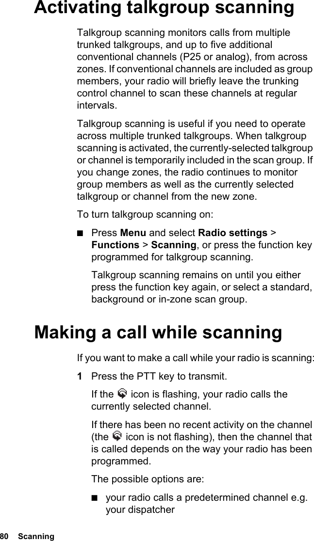 80  ScanningActivating talkgroup scanningTalkgroup scanning monitors calls from multiple trunked talkgroups, and up to five additional conventional channels (P25 or analog), from across zones. If conventional channels are included as group members, your radio will briefly leave the trunking control channel to scan these channels at regular intervals.Talkgroup scanning is useful if you need to operate across multiple trunked talkgroups. When talkgroup scanning is activated, the currently-selected talkgroup or channel is temporarily included in the scan group. If you change zones, the radio continues to monitor group members as well as the currently selected talkgroup or channel from the new zone.To turn talkgroup scanning on:■Press Menu and select Radio settings &gt; Functions &gt; Scanning, or press the function key programmed for talkgroup scanning.Talkgroup scanning remains on until you either press the function key again, or select a standard, background or in-zone scan group.Making a call while scanningIf you want to make a call while your radio is scanning:1Press the PTT key to transmit.If the   icon is flashing, your radio calls the currently selected channel.If there has been no recent activity on the channel (the   icon is not flashing), then the channel that is called depends on the way your radio has been programmed.The possible options are:■your radio calls a predetermined channel e.g. your dispatcher