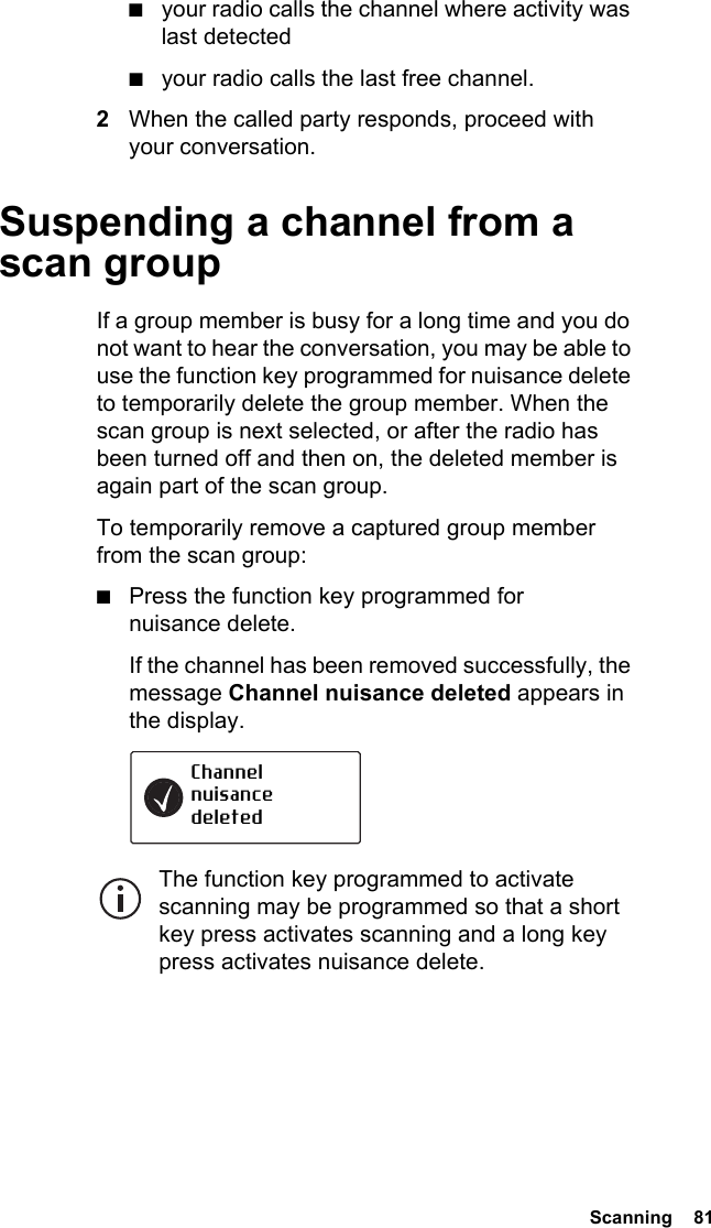  Scanning  81■your radio calls the channel where activity was last detected■your radio calls the last free channel.2When the called party responds, proceed with your conversation.Suspending a channel from a scan groupIf a group member is busy for a long time and you do not want to hear the conversation, you may be able to use the function key programmed for nuisance delete to temporarily delete the group member. When the scan group is next selected, or after the radio has been turned off and then on, the deleted member is again part of the scan group. To temporarily remove a captured group member from the scan group:■Press the function key programmed for nuisance delete.If the channel has been removed successfully, the message Channel nuisance deleted appears in the display.The function key programmed to activate scanning may be programmed so that a short key press activates scanning and a long key press activates nuisance delete.Channel nuisance deleted
