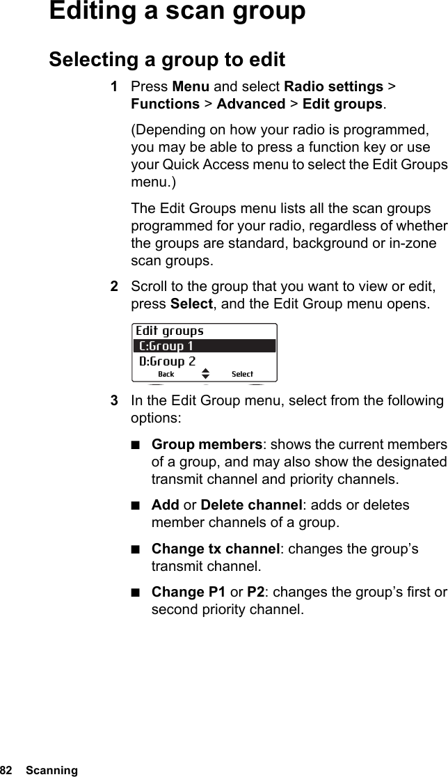 82  ScanningEditing a scan groupSelecting a group to edit1Press Menu and select Radio settings &gt; Functions &gt; Advanced &gt; Edit groups.(Depending on how your radio is programmed, you may be able to press a function key or use your Quick Access menu to select the Edit Groups menu.)The Edit Groups menu lists all the scan groups programmed for your radio, regardless of whether the groups are standard, background or in-zone scan groups.2Scroll to the group that you want to view or edit, press Select, and the Edit Group menu opens.3In the Edit Group menu, select from the following options:■Group members: shows the current members of a group, and may also show the designated transmit channel and priority channels.■Add or Delete channel: adds or deletes member channels of a group.■Change tx channel: changes the group’s transmit channel.■Change P1 or P2: changes the group’s first or second priority channel.Edit groups C:Group 1  D:Group 2SelectBack