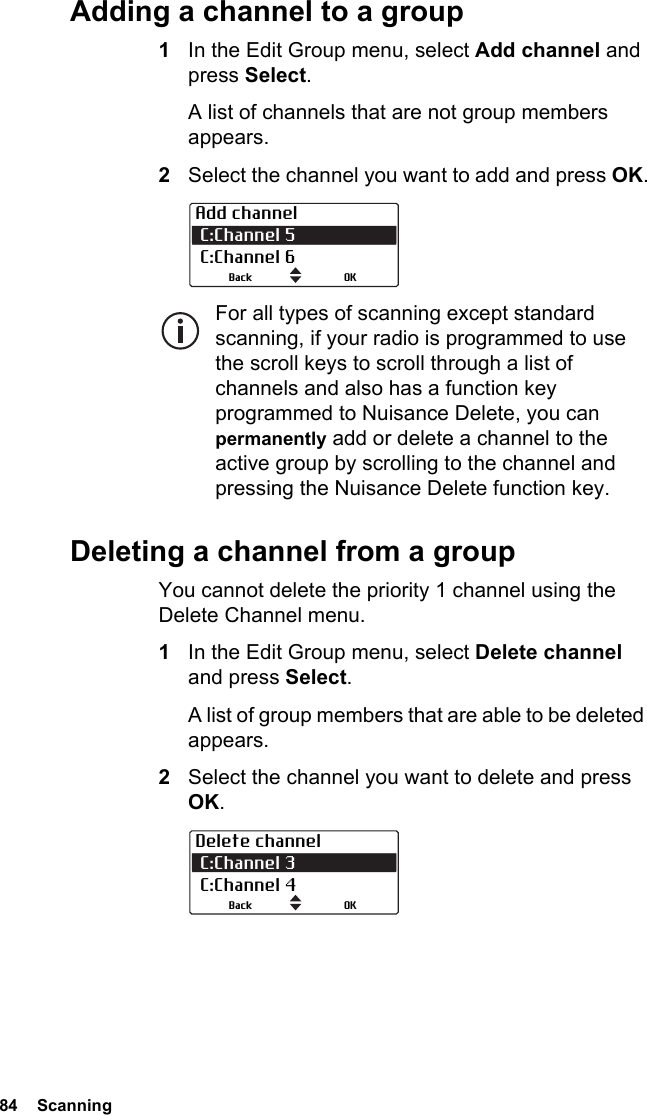 84  ScanningAdding a channel to a group1In the Edit Group menu, select Add channel and press Select.A list of channels that are not group members appears.2Select the channel you want to add and press OK.For all types of scanning except standard scanning, if your radio is programmed to use the scroll keys to scroll through a list of channels and also has a function key programmed to Nuisance Delete, you can permanently add or delete a channel to the active group by scrolling to the channel and pressing the Nuisance Delete function key.Deleting a channel from a groupYou cannot delete the priority 1 channel using the Delete Channel menu.1In the Edit Group menu, select Delete channel and press Select.A list of group members that are able to be deleted appears.2Select the channel you want to delete and press OK.Add channel C:Channel 5  C:Channel 6OKBackDelete channel C:Channel 3 C:Channel 4OKBack